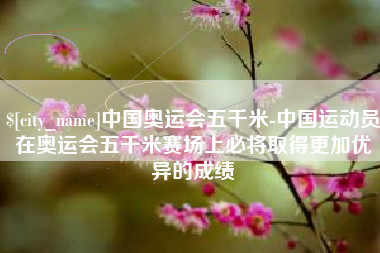 武威中国奥运会五千米-中国运动员在奥运会五千米赛场上必将取得更加优异的成绩