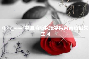 武威中国消防救援学院河南省招女生吗