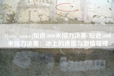 武威短道5000米接力决赛-短道5000米接力决赛：冰上的速度与激情碰撞