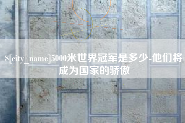 武威5000米世界冠军是多少-他们将成为国家的骄傲