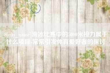 武威滑冰比赛中的5000米接力属于什么项目-常常引发体育爱好者的探讨
