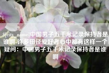 武威中国男子五千米记录保持者是谁啊-许多田径爱好者心中都有这样一个疑问：中国男子五千米记录保持者是谁啊